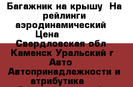 Багажник на крышу. На рейлинги аэродинамический › Цена ­ 3 500 - Свердловская обл., Каменск-Уральский г. Авто » Автопринадлежности и атрибутика   . Свердловская обл.,Каменск-Уральский г.